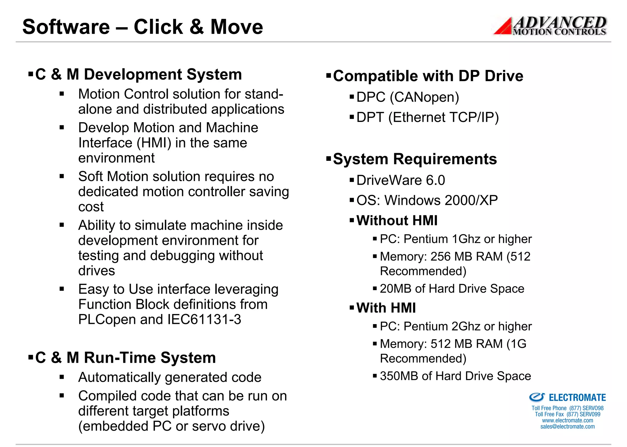 Software – Click & Move

 C & M Development System                 Compatible with DP Drive
     Motion Control solution for stand-     DPC (CANopen)
     alone and distributed applications
                                            DPT (Ethernet TCP/IP)
     Develop Motion and Machine
     Interface (HMI) in the same
     environment                          System Requirements
     Soft Motion solution requires no       DriveWare 6.0
     dedicated motion controller saving
     cost                                   OS: Windows 2000/XP
     Ability to simulate machine inside     Without HMI
     development environment for               PC: Pentium 1Ghz or higher
     testing and debugging without             Memory: 256 MB RAM (512
     drives                                    Recommended)
     Easy to Use interface leveraging          20MB of Hard Drive Space
     Function Block definitions from        With HMI
     PLCopen and IEC61131-3                    PC: Pentium 2Ghz or higher
                                               Memory: 512 MB RAM (1G
 C & M Run-Time System                         Recommended)
     Automatically generated code              350MB of Hard Drive Space
                                                                    Sold & Serviced By:


     Compiled code that can be run on                                                     ELECTROMATE
                                                                                   Toll Free Phone (877) SERVO98
     different target platforms                                                     Toll Free Fax (877) SERV099
                                                                                         www.electromate.com
     (embedded PC or servo drive)                                                       sales@electromate.com
 