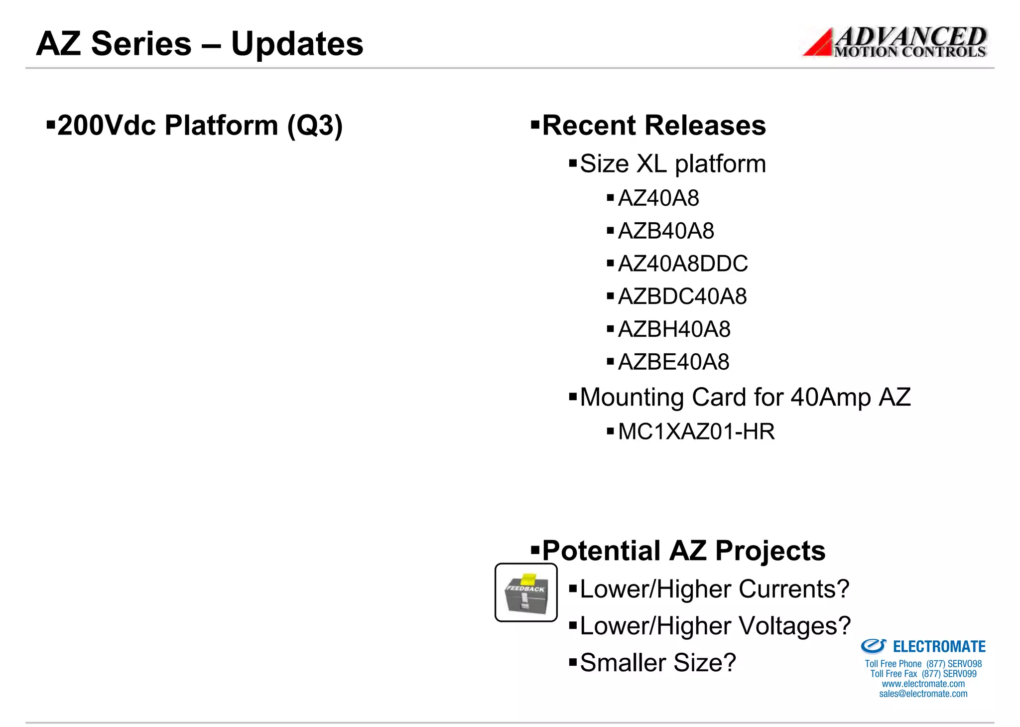 AZ Series – Updates

 200Vdc Platform (Q3)   Recent Releases
                          Size XL platform
                             AZ40A8
                             AZB40A8
                             AZ40A8DDC
                             AZBDC40A8
                             AZBH40A8
                             AZBE40A8
                          Mounting Card for 40Amp AZ
                             MC1XAZ01-HR




                        Potential AZ Projects
                          Lower/Higher Currents?
                          Lower/Higher Voltages?
                                             Sold & Serviced By:


                                                                   ELECTROMATE
                          Smaller Size?                     Toll Free Phone (877) SERVO98
                                                             Toll Free Fax (877) SERV099
                                                                  www.electromate.com
                                                                 sales@electromate.com
 