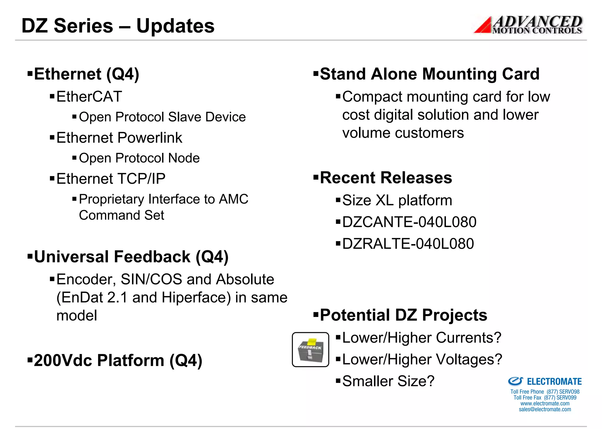 DZ Series – Updates

 Ethernet (Q4)                         Stand Alone Mounting Card
   EtherCAT                              Compact mounting card for low
      Open Protocol Slave Device         cost digital solution and lower
   Ethernet Powerlink                    volume customers
      Open Protocol Node
   Ethernet TCP/IP                     Recent Releases
      Proprietary Interface to AMC       Size XL platform
      Command Set
                                         DZCANTE-040L080
                                         DZRALTE-040L080
 Universal Feedback (Q4)
   Encoder, SIN/COS and Absolute
   (EnDat 2.1 and Hiperface) in same
   model                               Potential DZ Projects
                                         Lower/Higher Currents?
 200Vdc Platform (Q4)                    Lower/Higher Voltages?
                                                              Sold & Serviced By:



                                         Smaller Size?                              ELECTROMATE
                                                                             Toll Free Phone (877) SERVO98
                                                                              Toll Free Fax (877) SERV099
                                                                                   www.electromate.com
                                                                                  sales@electromate.com
 