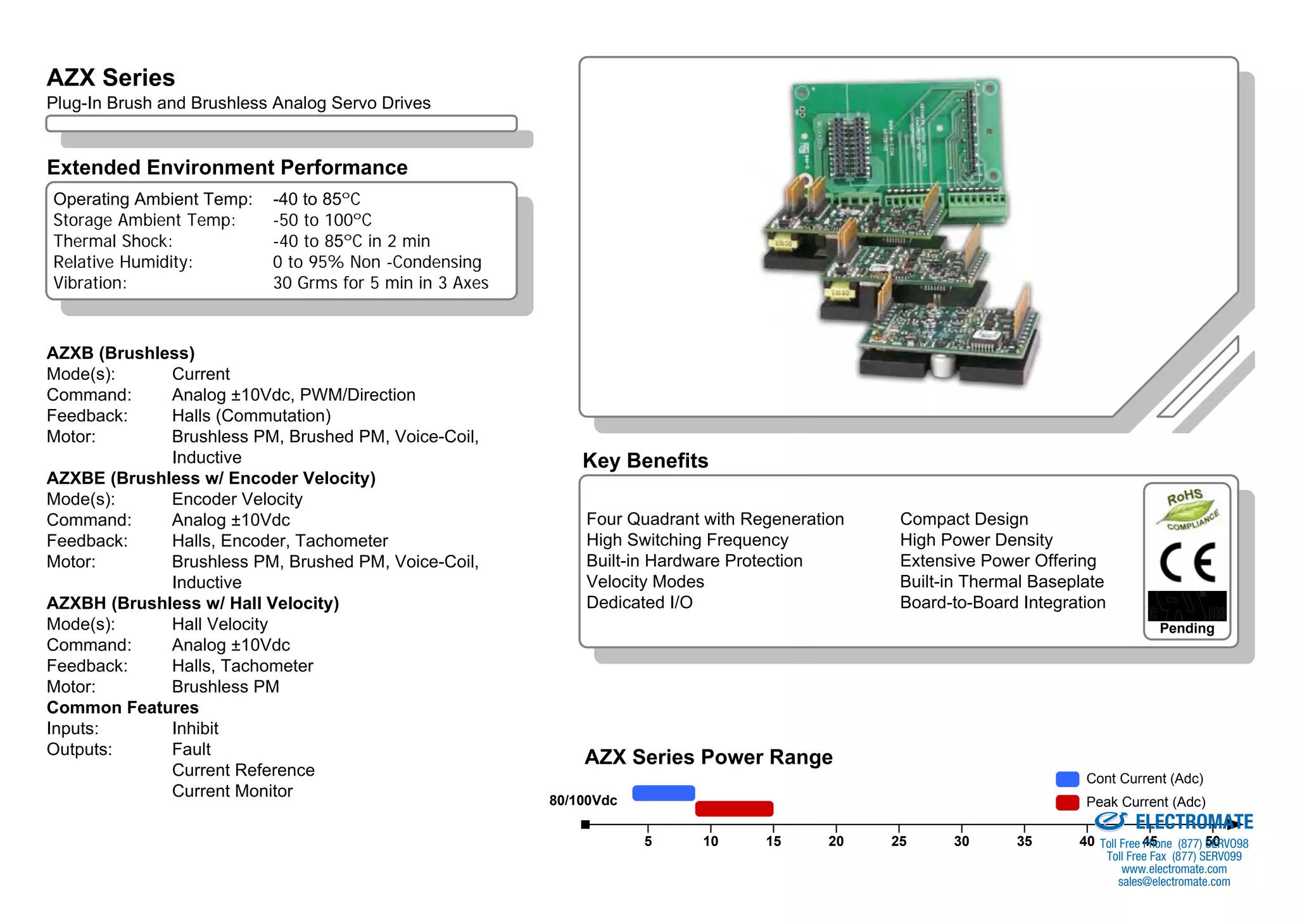 AZX Series Overview
AZX Series
Plug-In Brush and Brushless Analog Servo Drives


Extended Environment Performance
Operating Ambient Temp:    -40 to 85ºC
Storage Ambient Temp:      -50 to 100ºC
Thermal Shock:             -40 to 85ºC in 2 min
Relative Humidity:         0 to 95% Non -Condensing
Vibration:                 30 Grms for 5 min in 3 Axes



AZXB (Brushless)
Mode(s):     Current
Command:     Analog ±10Vdc, PWM/Direction
Feedback:    Halls (Commutation)
Motor:       Brushless PM, Brushed PM, Voice-Coil,
             Inductive                                       Key Benefits
AZXBE (Brushless w/ Encoder Velocity)
Mode(s):     Encoder Velocity
Command:     Analog ±10Vdc                                   Four Quadrant with Regeneration    Compact Design
Feedback:    Halls, Encoder, Tachometer                      High Switching Frequency           High Power Density
Motor:       Brushless PM, Brushed PM, Voice-Coil,           Built-in Hardware Protection       Extensive Power Offering
             Inductive                                       Velocity Modes                     Built-in Thermal Baseplate
AZXBH (Brushless w/ Hall Velocity)                           Dedicated I/O                      Board-to-Board Integration
Mode(s):     Hall Velocity                                                                                                                    Pending
Command:     Analog ±10Vdc
Feedback:    Halls, Tachometer
Motor:       Brushless PM
Common Features
Inputs:      Inhibit
Outputs:     Fault
                                                             AZX Series Power Range
             Current Reference                                                                                                 Cont Current (Adc)
             Current Monitor                             80/100Vdc
                                                                                                                   Sold & Serviced By:
                                                                                                                               Peak Current (Adc)
                                                                                                                                         ELECTROMATE
                                                                     5     10     15      20   25     30      35             40 Toll Free 45 (877) 50
                                                                                                                                          Phone    SERVO98
                                                                                                                                    Toll Free Fax (877) SERV099
                                                                                                                                       www.electromate.com
                                                                                                                                      sales@electromate.com
 