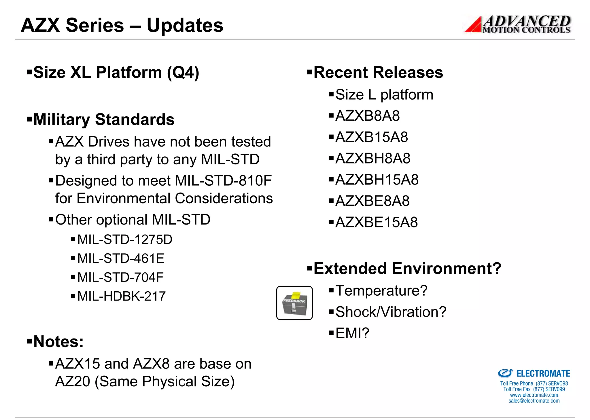 AZX Series – Updates

 Size XL Platform (Q4)                Recent Releases
                                        Size L platform
 Military Standards                     AZXB8A8
   AZX Drives have not been tested      AZXB15A8
   by a third party to any MIL-STD      AZXBH8A8
   Designed to meet MIL-STD-810F        AZXBH15A8
   for Environmental Considerations     AZXBE8A8
   Other optional MIL-STD               AZXBE15A8
      MIL-STD-1275D
      MIL-STD-461E
      MIL-STD-704F
                                      Extended Environment?
      MIL-HDBK-217                      Temperature?
                                        Shock/Vibration?
                                        EMI?
 Notes:
   AZX15 and AZX8 are base on                              Sold & Serviced By:


                                                                                 ELECTROMATE
   AZ20 (Same Physical Size)                                              Toll Free Phone (877) SERVO98
                                                                           Toll Free Fax (877) SERV099
                                                                                www.electromate.com
                                                                               sales@electromate.com
 
