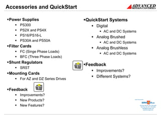 Accessories and QuickStart

 Power Supplies                     QuickStart Systems
      PS300                             Digital
      PS2X and PS4X                         AC and DC Systems
      PS16/PS16-L                       Analog Brushed
      PS30A and PS50A
                                            AC and DC Systems
 Filter Cards                           Analog Brushless
      FC (Singe Phase Loads)
                                            AC and DC Systems
      BFC (Three Phase Loads)
 Shunt Regulators
                                    Feedback
      SRST
                                        Improvements?
 Mounting Cards
                                        Different Systems?
      For AZ and DZ Series Drives


 Feedback
      Improvements?
      New Products?                                          Sold & Serviced By:




      New Features?                                                     Toll Free Phone: 877-378-0240
                                                                         Toll Free Fax: 877-378-0249
                                                                             sales@servo2go.com
                                                                               www.servo2go.com
 