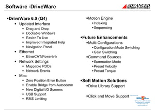 Software -DriveWare

 DriveWare 6.0 (Q4)                      Motion Engine
      Updated Interface                     Indexing
         Drag and Drop                      Sequencing
         Dockable Windows
         Easier To Use                 Future Enhancements
         Improved Integrated Help        Multi-Configurations
         Navigation Panel                   Configuration/Mode Switching
      Ethernet                              Gain Switching
         EtherCAT/Powerlink              Command Sources
      Network Settings                      Summation Mode
         Mappable PDOs                      Preset Velocity
         Network Events                     Preset Torque
      Misc
         Zero Position Error Button    Soft Motion Solutions
         Enable Bridge from Autocomm     Drive Library Support
         New Digital I/O Screens
         USB Support
                                         Click and Move Support   Sold & Serviced By:



         RMS Limiting                                                        Toll Free Phone: 877-378-0240
                                                                              Toll Free Fax: 877-378-0249
                                                                                  sales@servo2go.com
                                                                                    www.servo2go.com
 