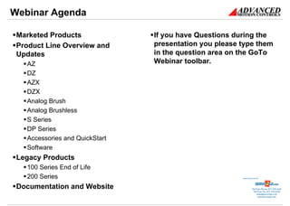 Webinar Agenda

 Marketed Products              If you have Questions during the
 Product Line Overview and      presentation you please type them
 Updates                        in the question area on the GoTo
   AZ                           Webinar toolbar.
   DZ
   AZX
   DZX
   Analog Brush
   Analog Brushless
   S Series
   DP Series
   Accessories and QuickStart
   Software
 Legacy Products
   100 Series End of Life
   200 Series                                           Sold & Serviced By:




 Documentation and Website                                         Toll Free Phone: 877-378-0240
                                                                    Toll Free Fax: 877-378-0249
                                                                        sales@servo2go.com
                                                                          www.servo2go.com
 