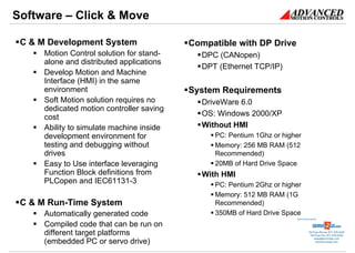Software – Click & Move

 C & M Development System                 Compatible with DP Drive
     Motion Control solution for stand-     DPC (CANopen)
     alone and distributed applications
                                            DPT (Ethernet TCP/IP)
     Develop Motion and Machine
     Interface (HMI) in the same
     environment                          System Requirements
     Soft Motion solution requires no       DriveWare 6.0
     dedicated motion controller saving
     cost                                   OS: Windows 2000/XP
     Ability to simulate machine inside     Without HMI
     development environment for               PC: Pentium 1Ghz or higher
     testing and debugging without             Memory: 256 MB RAM (512
     drives                                    Recommended)
     Easy to Use interface leveraging          20MB of Hard Drive Space
     Function Block definitions from        With HMI
     PLCopen and IEC61131-3                    PC: Pentium 2Ghz or higher
                                               Memory: 512 MB RAM (1G
 C & M Run-Time System                         Recommended)
     Automatically generated code              350MB of Hard Drive Space
                                                                       Sold & Serviced By:


     Compiled code that can be run on
     different target platforms                                                   Toll Free Phone: 877-378-0240
                                                                                   Toll Free Fax: 877-378-0249
                                                                                       sales@servo2go.com
     (embedded PC or servo drive)                                                        www.servo2go.com
 