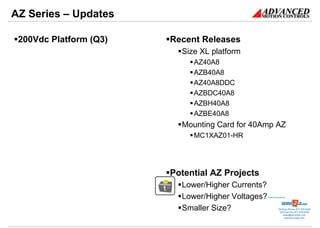 AZ Series – Updates

 200Vdc Platform (Q3)   Recent Releases
                          Size XL platform
                             AZ40A8
                             AZB40A8
                             AZ40A8DDC
                             AZBDC40A8
                             AZBH40A8
                             AZBE40A8
                          Mounting Card for 40Amp AZ
                             MC1XAZ01-HR




                        Potential AZ Projects
                          Lower/Higher Currents?
                          Lower/Higher Voltages?   Sold & Serviced By:




                          Smaller Size?                       Toll Free Phone: 877-378-0240
                                                               Toll Free Fax: 877-378-0249
                                                                   sales@servo2go.com
                                                                     www.servo2go.com
 