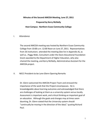 Minutes of the Second AMCOA Meeting, June 27, 2011
Prepared by Kerry McNally
Host Campus: Northern Essex Community College
I. Attendance
The second AMCOA meeting was hosted by Northern Essex Community
College from 10:00 a.m.-12:00 Noon on June 27, 2011. Representatives
from 26 institutions attended the meeting (See list in Appendix A), as
well as , Peggy Maki, Consultant under the Davis Educational Foundation
Grant awarded to the Department of Higher Education, who also
chaired the meeting, and Kerry McNally, Administrative Assistant for the
AMCOA project.
II. NECC President-to-be Lane Glenn Opening Remarks
Dr. Glenn welcomed the AMCOA Project Team and stressed the
importance of the work that the Project encompasses. He is
knowledgeable about learning outcomes and acknowledged that there
are challenges of looking at them as a university system versus locally.
Assessment is important work, and critical thinking an important goal of
an education. Although the goals and changes may at times seem
daunting, Dr. Glenn stated that the University system should
“continually be moving in the direction of the ideal,” quoting Richard
Paul.
1
 
