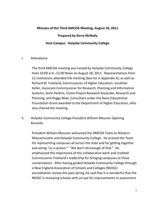 1
Minutes of the Third AMCOA Meeting, August 18, 2011
Prepared by Kerry McNally
Host Campus: Holyoke Community College
I. Attendance
The third AMCOA meeting was hosted by Holyoke Community College
from 10:00 a.m.-12:00 Noon on August 18, 2011. Representatives from
21 institutions attended the meeting (See list in Appendix A), as well as
Richard M. Freeland, Commissioner of Higher Education; Jonathan
Keller, Associate Commissioner for Research, Planning and Information
Systems; Anne Perkins, Vision Project Research Associate, Research and
Planning; and Peggy Maki, Consultant under the Davis Educational
Foundation Grant awarded to the Department of Higher Education, who
also chaired the meeting.
II. Holyoke Community College President William Messner Opening
Remarks
President William Messner welcomed the AMCOA Team to Western
Massachusetts and Holyoke Community College. He praised the Team
for representing campuses all across the state and for getting together
and acting “as a system.” “We don’t do enough of that.” He
emphasized the importance of this collaborative work and credited
Commissioner Freeland’s leadership for bringing campuses to these
conversations. After having guided Holyoke Community College through
a New England Association of Schools and Colleges (NEASC)
accreditation review this past spring, he said that it is wonderful that the
NEASC is reviewing schools with an eye for improvements in assessment
 