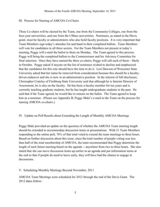 Minutes of the Fourth AMCOA Meeting, September 14, 2011
2
III. Process for Naming of AMCOA Co-Chairs
Three Co-chairs will be elected by the Team, one from the Community Colleges, one from the
four-year universities, and one from the UMass universities. Nominees, as stated in the Davis
grant, must be faculty or administrators who also hold faculty positions. It is very important that
Team Members sign today‟s attendee list and hand in their completed ballots. Team Members
will vote for candidates in all three sectors. For the Team Members not present at today‟s
meeting, Peggy will e-mail the ballot to them on Monday. The Team agreed to this process.
Peggy will bring the completed ballots to the Commissioner and his Advisory Committee for
final selection. Once they have named the three co-chairs, Peggy will call each of them—likely
in October. Peggy asked if anyone on the list of nominees wished to decline and emphasized
that the candidates for this role should have the time to do it. Lori Dawson of Worcester State
University asked that her name be removed from consideration because this should be a faculty-
driven endeavor and she is now in an administrative position. In the interest of full disclosure,
Christopher Cratsley of Fitchburg State University said that although he is Interim Director of
Assessment, he is also on the faculty. He has been a faculty member for ten years and is
currently teaching graduate students, but he has taught undergraduate students in the past. He
said that if the Team agreed, he would like to remain on the ballot. The Team agreed to keep
him as a nominee. (Please see Appendix B, Peggy Maki‟s e-mail to the Team on the process for
naming AMCOA co-chairs.)
IV. Update on Poll Results about Extending the Length of Monthly AMCOA Meetings
Peggy Maki provided an update on the question of whether the AMCOA Team meeting length
should be extended to accommodate discussion items or presentations. With 21 Team Members
responding to the online poll, 76% of that total voted to extend the team meetings to three hours.
Based on further discussion about this issue, since the total number of people voting was less
than half of the total membership of AMCOA, the team recommended that Peggy determine the
length of each future meeting based on the agenda -- anywhere from two to three hours. She also
stated that she can move discussion items up earlier in an agenda and put information items at
the end so that if people do need to leave early, they will have had the chance to engage in
discussions.
V. Scheduling Monthly Meetings Beyond November, 2011
AMCOA Team Meetings were scheduled for 2012 through the end of the Davis Grant. The
2012 dates follow:
 