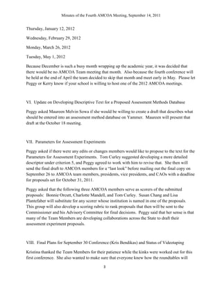Minutes of the Fourth AMCOA Meeting, September 14, 2011
3
Thursday, January 12, 2012
Wednesday, February 29, 2012
Monday, March 26, 2012
Tuesday, May 1, 2012
Because December is such a busy month wrapping up the academic year, it was decided that
there would be no AMCOA Team meeting that month. Also because the fourth conference will
be held at the end of April the team decided to skip that month and meet early in May. Please let
Peggy or Kerry know if your school is willing to host one of the 2012 AMCOA meetings.
VI. Update on Developing Descriptive Text for a Proposed Assessment Methods Database
Peggy asked Maureen Melvin Sowa if she would be willing to create a draft that describes what
should be entered into an assessment method database on Yammer. Maureen will present that
draft at the October 18 meeting.
VII. Parameters for Assessment Experiments
Peggy asked if there were any edits or changes members would like to propose to the text for the
Parameters for Assessment Experiments. Tom Curley suggested developing a more detailed
descriptor under criterion 5, and Peggy agreed to work with him to revise that. She then will
send the final draft to AMCOA members for a “last look” before mailing out the final copy on
September 26 to AMCOA team members, presidents, vice presidents, and CAOs with a deadline
for proposals set for October 31, 2011.
Peggy asked that the following three AMCOA members serve as scorers of the submitted
proposals: Bonnie Orcutt, Charlotte Mandell, and Tom Curley. Susan Chang and Lisa
Plantefaber will substitute for any scorer whose institution is named in one of the proposals.
This group will also develop a scoring rubric to rank proposals that then will be sent to the
Commissioner and his Advisory Committee for final decisions. Peggy said that her sense is that
many of the Team Members are developing collaborations across the State to draft their
assessment experiment proposals.
VIII. Final Plans for September 30 Conference (Kris Bendikas) and Status of Videotaping
Kristina thanked the Team Members for their patience while the kinks were worked out for this
first conference. She also wanted to make sure that everyone knew how the roundtables will
 