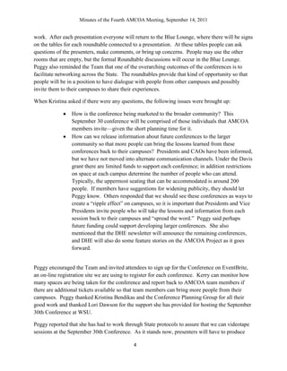Minutes of the Fourth AMCOA Meeting, September 14, 2011
4
work. After each presentation everyone will return to the Blue Lounge, where there will be signs
on the tables for each roundtable connected to a presentation. At these tables people can ask
questions of the presenters, make comments, or bring up concerns. People may use the other
rooms that are empty, but the formal Roundtable discussions will occur in the Blue Lounge.
Peggy also reminded the Team that one of the overarching outcomes of the conferences is to
facilitate networking across the State. The roundtables provide that kind of opportunity so that
people will be in a position to have dialogue with people from other campuses and possibly
invite them to their campuses to share their experiences.
When Kristina asked if there were any questions, the following issues were brought up:
How is the conference being marketed to the broader community? This
September 30 conference will be comprised of those individuals that AMCOA
members invite—given the short planning time for it.
How can we release information about future conferences to the larger
community so that more people can bring the lessons learned from these
conferences back to their campuses? Presidents and CAOs have been informed,
but we have not moved into alternate communication channels. Under the Davis
grant there are limited funds to support each conference; in addition restrictions
on space at each campus determine the number of people who can attend.
Typically, the uppermost seating that can be accommodated is around 200
people. If members have suggestions for widening publicity, they should let
Peggy know. Others responded that we should see these conferences as ways to
create a “ripple effect” on campuses, so it is important that Presidents and Vice
Presidents invite people who will take the lessons and information from each
session back to their campuses and “spread the word.” Peggy said perhaps
future funding could support developing larger conferences. She also
mentioned that the DHE newsletter will announce the remaining conferences,
and DHE will also do some feature stories on the AMCOA Project as it goes
forward.
Peggy encouraged the Team and invited attendees to sign up for the Conference on EventBrite,
an on-line registration site we are using to register for each conference. Kerry can monitor how
many spaces are being taken for the conference and report back to AMCOA team members if
there are additional tickets available so that team members can bring more people from their
campuses. Peggy thanked Kristina Bendikas and the Conference Planning Group for all their
good work and thanked Lori Dawson for the support she has provided for hosting the September
30th Conference at WSU.
Peggy reported that she has had to work through State protocols to assure that we can videotape
sessions at the September 30th Conference. As it stands now, presenters will have to produce
 