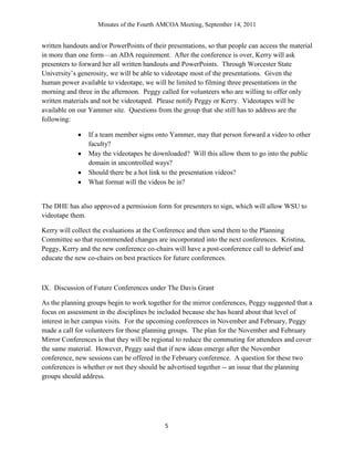 Minutes of the Fourth AMCOA Meeting, September 14, 2011
5
written handouts and/or PowerPoints of their presentations, so that people can access the material
in more than one form—an ADA requirement. After the conference is over, Kerry will ask
presenters to forward her all written handouts and PowerPoints. Through Worcester State
University‟s generosity, we will be able to videotape most of the presentations. Given the
human power available to videotape, we will be limited to filming three presentations in the
morning and three in the afternoon. Peggy called for volunteers who are willing to offer only
written materials and not be videotaped. Please notify Peggy or Kerry. Videotapes will be
available on our Yammer site. Questions from the group that she still has to address are the
following:
If a team member signs onto Yammer, may that person forward a video to other
faculty?
May the videotapes be downloaded? Will this allow them to go into the public
domain in uncontrolled ways?
Should there be a hot link to the presentation videos?
What format will the videos be in?
The DHE has also approved a permission form for presenters to sign, which will allow WSU to
videotape them.
Kerry will collect the evaluations at the Conference and then send them to the Planning
Committee so that recommended changes are incorporated into the next conferences. Kristina,
Peggy, Kerry and the new conference co-chairs will have a post-conference call to debrief and
educate the new co-chairs on best practices for future conferences.
IX. Discussion of Future Conferences under The Davis Grant
As the planning groups begin to work together for the mirror conferences, Peggy suggested that a
focus on assessment in the disciplines be included because she has heard about that level of
interest in her campus visits. For the upcoming conferences in November and February, Peggy
made a call for volunteers for those planning groups. The plan for the November and February
Mirror Conferences is that they will be regional to reduce the commuting for attendees and cover
the same material. However, Peggy said that if new ideas emerge after the November
conference, new sessions can be offered in the February conference. A question for these two
conferences is whether or not they should be advertised together -- an issue that the planning
groups should address.
 
