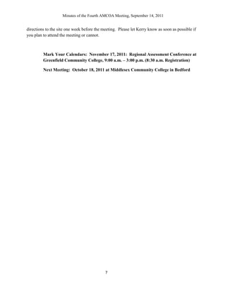 Minutes of the Fourth AMCOA Meeting, September 14, 2011
7
directions to the site one week before the meeting. Please let Kerry know as soon as possible if
you plan to attend the meeting or cannot.
Mark Your Calendars: November 17, 2011: Regional Assessment Conference at
Greenfield Community College, 9:00 a.m. – 3:00 p.m. (8:30 a.m. Registration)
Next Meeting: October 18, 2011 at Middlesex Community College in Bedford
 