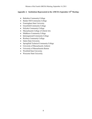 Minutes of the Fourth AMCOA Meeting, September 14, 2011
8
Appendix A Institutions Represented at the AMCOA September 14th
Meeting:
Berkshire Community College
Bunker Hill Community College
Framingham State University
Greenfield Community College
Holyoke Community College
Massachusetts College of Liberal Arts
Middlesex Community College
Quinsigamond Community College
Roxbury Community College
Salem State University
Springfield Technical Community College
University of Massachusetts Amherst
University of Massachusetts Boston
Westfield State University
Worcester State University
 