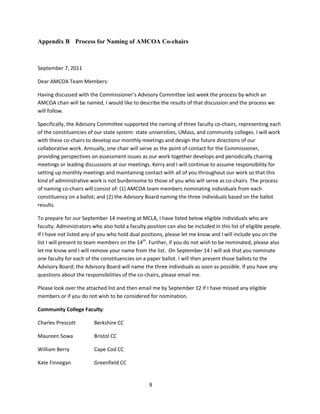 9
Appendix B Process for Naming of AMCOA Co-chairs
September 7, 2011
Dear AMCOA Team Members:
Having discussed with the Commissioner’s Advisory Committee last week the process by which an
AMCOA chair will be named, I would like to describe the results of that discussion and the process we
will follow.
Specifically, the Advisory Committee supported the naming of three faculty co-chairs, representing each
of the constituencies of our state system: state universities, UMass, and community colleges. I will work
with these co-chairs to develop our monthly meetings and design the future directions of our
collaborative work. Annually, one chair will serve as the point of contact for the Commissioner,
providing perspectives on assessment issues as our work together develops and periodically chairing
meetings or leading discussions at our meetings. Kerry and I will continue to assume responsibility for
setting up monthly meetings and maintaining contact with all of you throughout our work so that this
kind of administrative work is not burdensome to those of you who will serve as co-chairs. The process
of naming co-chairs will consist of: (1) AMCOA team members nominating individuals from each
constituency on a ballot; and (2) the Advisory Board naming the three individuals based on the ballot
results.
To prepare for our September 14 meeting at MCLA, I have listed below eligible individuals who are
faculty. Administrators who also hold a faculty position can also be included in this list of eligible people.
If I have not listed any of you who hold dual positions, please let me know and I will include you on the
list I will present to team members on the 14th
. Further, if you do not wish to be nominated, please also
let me know and I will remove your name from the list. On September 14 I will ask that you nominate
one faculty for each of the constituencies on a paper ballot. I will then present those ballots to the
Advisory Board; the Advisory Board will name the three individuals as soon as possible. If you have any
questions about the responsibilities of the co-chairs, please email me.
Please look over the attached list and then email me by September 12 if I have missed any eligible
members or if you do not wish to be considered for nomination.
Community College Faculty:
Charles Prescott Berkshire CC
Maureen Sowa Bristol CC
William Berry Cape Cod CC
Kate Finnegan Greenfield CC
 