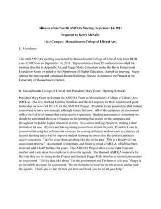 Minutes of the Fourth AMCOA Meeting, September 14, 2011
Prepared by Kerry McNally
Host Campus: Massachusetts College of Liberal Arts
I. Attendance
The third AMCOA meeting was hosted by Massachusetts College of Liberal Arts from 10:00
a.m.-12:00 Noon on September 14, 2011. Representatives from 15 institutions attended the
meeting (See list in Appendix A), and Peggy Maki, Consultant under the Davis Educational
Foundation Grant awarded to the Department of Higher Education, chaired the meeting. Peggy
opened the meeting and introduced Donna Kuizenga, Special Assistant to the Provost at the
University of Massachusetts Boston.
II. Massachusetts College of Liberal Arts President, Mary Grant: Opening Remarks
President Mary Grant welcomed the AMCOA Team to Massachusetts College of Liberal Arts
(MCLA). She also thanked Kristina Bendikas and David Langston for their wisdom and good
leadership on behalf of MCLA for the AMCOA Project. President Grant pointed out that student
assessment is not a new concept, although it may feel new. All of the campuses do assessment
with a level of involvement that varies across a spectrum. Student assessment is something we
should be concerned about as it focuses on the learning that occurs on the campuses and
throughout the public higher education system. As a senior ranking President, leading a state
institution for over 10 years and having strong connections across the state, President Grant is
committed to using her influence to advocate for scoring authentic student work as evidence of
student learning and a way to improve student learning to ensure that this process produces
quality education. “We‟ve never done anything like this in the past. This is a faculty-driven
assessment process.” Assessment is important, and Grant is proud of MCLA, which has been
involved with LEAP Rubrics for years. This AMCOA Project allows us to learn from one
another and trade ideas that enable us to drive the agenda. She thanked AMCOA members for
the time they are investing in the Project and thanked Peggy Maki who has a national perspective
on assessment. “Unlike that joke about „I‟m the government and I‟m here to help you,‟ Peggy is
an incredible resource for assessment. We are fortunate to have her in this process and to push
the agenda. Thank you all for the trek out here and thank you for all of your help.”
 