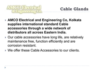 Cable Glands

   AMCO Electrical and Engineering Co, Kolkata
    supplies international standard Cable
    accessories through a wide network of
    distributors all across Eastern India.
   Our cable accessories have long life, are relatively
    maintenance free, function efficiently and are
    corrosion resistant.
   We offer these Cable Accessories to our clients.
 