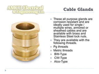 Cable Glands

   These all purpose glands are
    corrosion resistant and are
    ideally used for single /
    multiple wires, armored or
    sheathed cables and are
    available with brass and
    Stainless Steel lock nuts.
   They are available with the
    following threads.
   Pg threads
   Metric threads
    BW-Type
    CW-Type
    Alco-Type
 