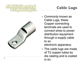 Cable Lugs

   Commonly known as
    Cable Lugs, these
    Copper connecting
    terminals are used to
    connect wires to power
    distribution equipment
    through a supply cable
    to an
    electronic apparatus.
   The cable lugs are made
    of T2 copper tubes by
    die casting and is coated
    in tin.
 