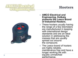 Hooters

   AMCO Electrical and
    Engineering, Kolkata
    presents the Leeco Brand
    of Industrial Hooters.
   These hooters usually having
    the range of a few kilometers
    are manufactured in keeping
    with international design
    standards and are an ideal
    solution in addressing the
    masses that are usually
    spread out around
    the compound.
   The Leeco brand of hooters
    are highly reliable,
    maintenance free and have a
    longer working life with
    equally unmatched
    performance.
 