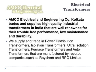 Electrical
                                        Transformers

   AMCO Electrical and Engineering Co, Kolkata
    trades and supplies high quality industrial
    transformers in India that are well renowned for
    their trouble free performance, low maintenance
    and durability.
   We supply and trade in Power Distribution
    Transformers, Isolation Transformers, Ultra Isolation
    Transformers, Furnace Transformers and Auto
    Transformers that are manufactured by reputed
    companies such as Raychem and RPG Limited.
 
