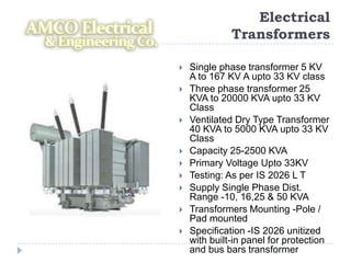 Electrical
              Transformers

   Single phase transformer 5 KV
    A to 167 KV A upto 33 KV class
   Three phase transformer 25
    KVA to 20000 KVA upto 33 KV
    Class
   Ventilated Dry Type Transformer
    40 KVA to 5000 KVA upto 33 KV
    Class
   Capacity 25-2500 KVA
   Primary Voltage Upto 33KV
   Testing: As per IS 2026 L T
   Supply Single Phase Dist.
    Range -10, 16,25 & 50 KVA
   Transformers Mounting -Pole /
    Pad mounted
   Specification -IS 2026 unitized
    with built-in panel for protection
    and bus bars transformer
 