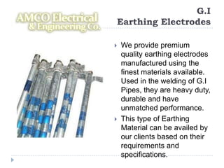 G.I
Earthing Electrodes

   We provide premium
    quality earthing electrodes
    manufactured using the
    finest materials available.
    Used in the welding of G.I
    Pipes, they are heavy duty,
    durable and have
    unmatched performance.
   This type of Earthing
    Material can be availed by
    our clients based on their
    requirements and
    specifications.
 