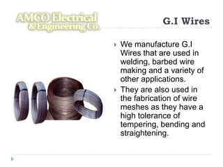 G.I Wires

   We manufacture G.I
    Wires that are used in
    welding, barbed wire
    making and a variety of
    other applications.
   They are also used in
    the fabrication of wire
    meshes as they have a
    high tolerance of
    tempering, bending and
    straightening.
 