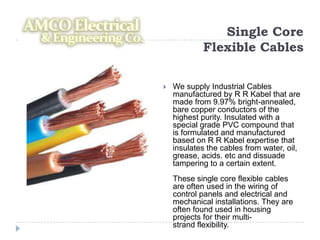 Single Core
            Flexible Cables

   We supply Industrial Cables
    manufactured by R R Kabel that are
    made from 9.97% bright-annealed,
    bare copper conductors of the
    highest purity. Insulated with a
    special grade PVC compound that
    is formulated and manufactured
    based on R R Kabel expertise that
    insulates the cables from water, oil,
    grease, acids. etc and dissuade
    tampering to a certain extent.
    These single core flexible cables
    are often used in the wiring of
    control panels and electrical and
    mechanical installations. They are
    often found used in housing
    projects for their multi-
    strand flexibility.
 