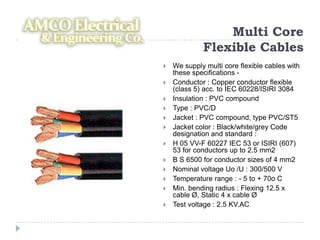 Multi Core
             Flexible Cables
   We supply multi core flexible cables with
    these specifications -
   Conductor : Copper conductor flexible
    (class 5) acc. to IEC 60228/ISIRI 3084
   Insulation : PVC compound
   Type : PVC/D
   Jacket : PVC compound, type PVC/ST5
   Jacket color : Black/white/grey Code
    designation and standard :
   H 05 VV-F 60227 IEC 53 or ISIRI (607)
    53 for conductors up to 2.5 mm2
   B S 6500 for conductor sizes of 4 mm2
   Nominal voltage Uo /U : 300/500 V
   Temperature range : - 5 to + 70o C
   Min. bending radius : Flexing 12.5 x
    cable Ø, Static 4 x cable Ø
   Test voltage : 2.5 KV.AC
 
