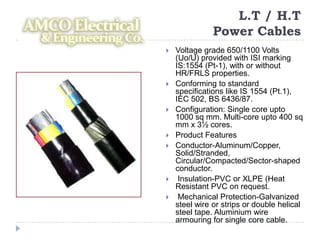 L.T / H.T
               Power Cables
   Voltage grade 650/1100 Volts
    (Uo/U) provided with ISI marking
    IS:1554 (Pt-1), with or without
    HR/FRLS properties.
   Conforming to standard
    specifications like IS 1554 (Pt.1),
    IEC 502, BS 6436/87.
   Configuration: Single core upto
    1000 sq mm. Multi-core upto 400 sq
    mm x 3½ cores.
   Product Features
   Conductor-Aluminum/Copper,
    Solid/Stranded,
    Circular/Compacted/Sector-shaped
    conductor.
    Insulation-PVC or XLPE (Heat
    Resistant PVC on request.
    Mechanical Protection-Galvanized
    steel wire or strips or double helical
    steel tape. Aluminium wire
    armouring for single core cable.
 