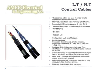 L.T / H.T
                  Control Cables

   These control cables and used in control circuits,
    power plants and industrial setups.
   FR/FRLS properties in sizes normally upto 61 cores.
   Provided with ISI marking against IS 1554 (Pt-1)
   These cables conform to standard specifications like
   · IS 1554 (Pt1)
    · BS 6346
    · IEC 227-I, III
    Configuration: Multi-core/Multi-pair.
   Product Features
    Conductor: Solid/stranded, circular annealed,
    bare/tinned copper wire of 1.5 sq. mm, 2.5 sq. mm,
    4.0 sq. mm.
   Insulation: PVC. Fully color coded cores. Core
    identification by printed numerals/letters also available
    on request.
   Screen-Screening by copper braid or aluminium mylar
    tape or aluminium wire for reinforced armour types.
   Drain Wire: Drain wire of solid/stranded, bare/tinned
    copper wire normally provided.
   Mechanical Protection: Galvanized steel wire or strip
    or double helical steel tape armour.
   Inner and Outer Sheath: PVC black/grey.
 