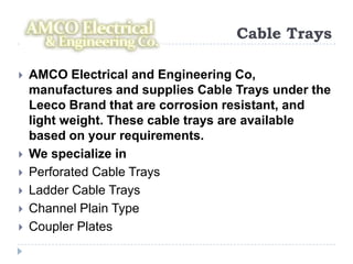 Cable Trays

   AMCO Electrical and Engineering Co,
    manufactures and supplies Cable Trays under the
    Leeco Brand that are corrosion resistant, and
    light weight. These cable trays are available
    based on your requirements.
   We specialize in
   Perforated Cable Trays
   Ladder Cable Trays
   Channel Plain Type
   Coupler Plates
 