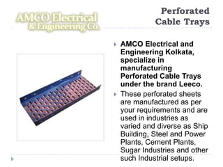Perforated
              Cable Trays

   AMCO Electrical and
    Engineering Kolkata,
    specialize in
    manufacturing
    Perforated Cable Trays
    under the brand Leeco.
   These perforated sheets
    are manufactured as per
    your requirements and are
    used in industries as
    varied and diverse as Ship
    Building, Steel and Power
    Plants, Cement Plants,
    Sugar Industries and other
    such Industrial setups.
 
