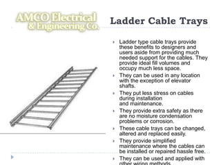 Ladder Cable Trays
   Ladder type cable trays provide
    these benefits to designers and
    users aside from providing much
    needed support for the cables. They
    provide ideal fill volumes and
    occupy much less space.
   They can be used in any location
    with the exception of elevator
    shafts.
   They put less stress on cables
    during installation
    and maintenance.
   They provide extra safety as there
    are no moisture condensation
    problems or corrosion.
   These cable trays can be changed,
    altered and replaced easily.
   They provide simplified
    maintenance where the cables can
    be installed or repaired hassle free.
   They can be used and applied with
 