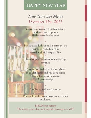 HAPPY NEW YEAR

         New Years Eve Menu
         December 31st, 2012
       Carrot and passion fruit foam soup
             with marinated prawn
            Herb crème fraiche crust

                          *
      Housemade Lobster and ricotta cheese
             ravioli spinach dumpling
           served with rich cognac Bisk
                          *
      Pheasant pigeon consommé with ceps
                       crouton
                          *
       Crawfish stuffed rack of lamb glazed
       in garden herbs and red wine sauce
            Shaved black truffle risotto
                  Asparagus tips

                        *
          Raspberry and wasabi sorbet
                        *
     Pineapple and coconut mousse on hazel-
                   nut biscuit

               $180.00 per person
The above price does not include beverages or VAT
 