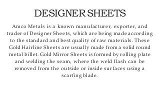 DESIGNERSHEETS
Amco Metals is a known manufacturer, exporter, and
trader of Designer Sheets, which are being made according
to the standard and best quality of raw materials. These
Gold Hairline Sheets are usually made from a solid round
metal billet. Gold Mirror Sheets is formed by rolling plate
and welding the seam, where the weld flash can be
removed from the outside or inside surfaces using a
scarfing blade.
 