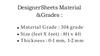 DesignerSheets Material
&Grades :
Material Grade : 304 grade
Size (feet X feet) : 8ft x 4ft
Thickness : 0-1 mm, 1-2 mm
 