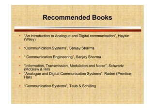 Recommended Books
Recommended Books
• “An introduction to Analogue and Digital communication”, Haykin
(Wiley)
• “Communication Systems”, Sanjay Sharma
• “ Communication Engineering”, Sanjay Sharma
• “Information, Transmission, Modulation and Noise”, Schwartz
(McGraw & Hill)
• “Analogue and Digital Communication Systems”, Raden (Prentice-
Hall)
• “Communication Systems”, Taub & Schilling
 
