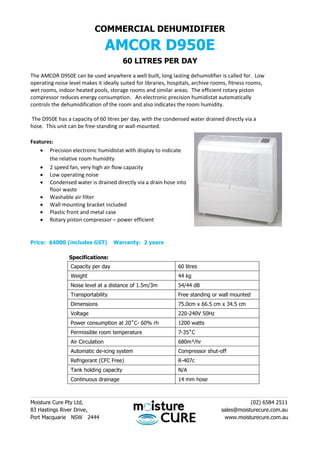 COMMERCIAL DEHUMIDIFIER
AMCOR D950E
60 LITRES PER DAY
The AMCOR D950E can be used anywhere a well built, long lasting dehumidifier is called for. Low
operating noise level makes it ideally suited for libraries, hospitals, archive rooms, fitness rooms,
wet rooms, indoor heated pools, storage rooms and similar areas. The efficient rotary piston
compressor reduces energy consumption. An electronic precision humidistat automatically
controls the dehumidification of the room and also indicates the room humidity.
The D950E has a capacity of 60 litres per day, with the condensed water drained directly via a
hose. This unit can be free-standing or wall-mounted.
Features:
 Precision electronic humidistat with display to indicate
the relative room humidity
 2 speed fan, very high air flow capacity
 Low operating noise
 Condensed water is drained directly via a drain hose into
floor waste
 Washable air filter
 Wall mounting bracket included
 Plastic front and metal case
 Rotary piston compressor – power efficient
Price: $4000 (includes GST) Warranty: 2 years
Specifications:
Capacity per day 60 litres
Weight 44 kg
Noise level at a distance of 1.5m/3m 54/44 dB
Transportability Free standing or wall mounted
Dimensions 75.0cm x 66.5 cm x 34.5 cm
Voltage 220-240V 50Hz
Power consumption at 20˚C- 60% rh 1200 watts
Permissible room temperature 7-35˚C
Air Circulation 680m³/hr
Automatic de-icing system Compressor shut-off
Refrigerant (CFC Free) R-407c
Tank holding capacity N/A
Continuous drainage 14 mm hose
________________________________________________________________________________________
Moisture Cure Pty Ltd, (02) 6584 2511
83 Hastings River Drive, sales@moisturecure.com.au
Port Macquarie NSW 2444 www.moisturecure.com.au
 