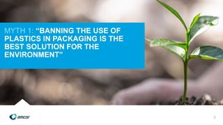 MYTH 1: “BANNING THE USE OF
PLASTICS IN PACKAGING IS THE
BEST SOLUTION FOR THE
ENVIRONMENT”
5
 