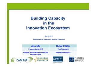 Building Capacity
           in the
   Innovation Ecosystem
                            March, 2011

            Moscow and St. Petersburg, Russian Federation




          Jim Jaffe                         Richard Miller
      President and CEO                       Vice President

National Association of Seed and            Innovation America
         Venture Funds
 