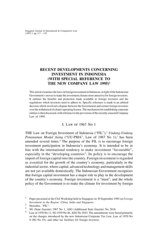 Singapore Journal of International & Comparative Law
1 SJICL                                 Investment     in Indonesia                                 117
(1997) 1 pp 117 – 139




              RECENT DEVELOPMENTS CONCERNING
                   INVESTMENT IN INDONESIA
                 (WITH SPECIAL REFERENCE TO
                 THE NEW COMPANY LAW 1995)1

    This article examines the laws on foreign investment in Indonesia, in light of the Indonesian
    Government’s moves to make the investment climate more attractive for foreign investors.
    It outlines the benefits and protection made available to foreign investors and the
    regulations which investors need to adhere to. Specific reference is made to an arbitral
    decision which involved a dispute between the Government and certain foreign investors
    over the withdrawal of a hotel-operating licence. The mechanism for establishing corporate
    entities is then discussed, with reference to the provisions of the recently-enacted Company
    Law of 1995.

                                    I. LAW      OF     1967 NO 1

THE Law on Foreign Investment of Indonesia (“FIL”),2 Undang-Undang
Penanaman Modal Asing (“UU-PMA”, Law of 1967 No 1),3 has been
amended several times.4 The purpose of the FIL is to encourage foreign
investment participation in Indonesia’s economy. It is intended to be in
line with the international tendency to make investment “favourable”,
especially in the “developing countries”. Its policy is to encourage the
import of foreign capital into the country. Foreign investment is regarded
as essential for the growth of the country’s economy, particularly in the
industrial sector, where capital, advanced technology and management skills
are not yet available domestically. The Indonesian Government recognises
that foreign capital investment has a major role to play in the development
of the country’s economy. Foreign investment is a “must”, and the whole
policy of the Government is to make the climate for investment by foreign


1
    Paper presented at the CLE Workshop held in Singapore on 30 September 1995 on Foreign
    Investment in the Region: China, India and Singapore.
2
    Hereafter, “FIL”.
3
    SG (State Gazette) 1967 No 1, ASG (Additional State Gazette) No 2818.
4
    Law of 1970 No 11, SG 1970 No 46, ASG No 2943. The amendments were based primarily
    on the changes introduced by the new Indonesian Corporate Tax Law, Law of 1970 No
    8 (SG No 43), and other tax facilities for foreign investors.
 