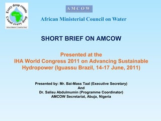 African Ministerial Council on Water SHORT BRIEF ON AMCOW Presented at the IHA World Congress 2011 on Advancing Sustainable Hydropower (Iguassu Brazil, 14-17 June, 2011) Presented by: Mr. Bai-Mass Taal (Executive Secretary) And Dr. SalisuAbdulmumin (Programme Coordinator) AMCOW Secretariat, Abuja, Nigeria 