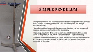 SIMPLE PENDULUM
•A simple pendulum is one which can be considered to be a point mass suspended
from a string or rod of negligible mass. It is a resonant system with a single
resonant frequency.
•A simple pendulum has a small-diameter bob and a string that has a very small
mass but is strong enough not to stretch appreciably.
•A simple pendulum is defined to have an object that has a small mass, also
known as the pendulum bob, which is suspended from a light wire or string.
•Exploring the simple pendulum a bit further, we can discover the conditions under
which it performs simple harmonic motion, and we can derive an interesting
expression for its period.
 