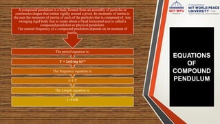 EQUATIONS
OF
COMPOUND
PENDULUM
L=I/mR
The Length equation is:
f=1/T
The frequency equation is:
T = 2π(I/mg h)1/2
The period equation is:
A compound pendulum is a body formed from an assembly of particles or
continuous shapes that rotates rigidly around a pivot. Its moments of inertia is
the sum the moments of inertia of each of the particles that is composed of. Any
swinging rigid body free to rotate about a fixed horizontal axis is called a
compound pendulum or physical pendulum.
The natural frequency of a compound pendulum depends on its moment of
inertia.
 