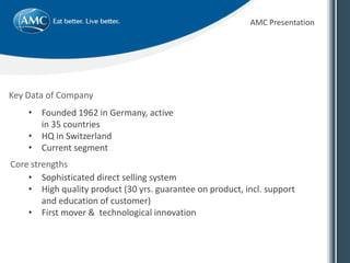 Key Data of Company
AMC Presentation
• Founded 1962 in Germany, active
in 35 countries
• HQ in Switzerland
• Current segment
• Sophisticated direct selling system
• High quality product (30 yrs. guarantee on product, incl. support
and education of customer)
• First mover & technological innovation
Core strengths
 
