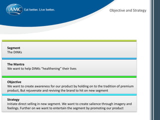 Objective and Strategy
Segment
The DINKs
The Mantra
We want to help DINKs “healthening” their lives
Objective
We want to create awareness for our product by holding on to the tradition of premium
product, But rejuvenate and reviving the brand to hit on new segment
Strategy
Initiate direct selling in new segment. We want to create salience through imagery and
feelings. Further on we want to entertain the segment by promoting our product
 