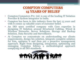 • Compton Computers Pvt. Ltd. is one of the leading IT Solution
Provider & System integrator in India.
• Compton has been in this industry from the last 15 years and
with it comes 15 valuable years of customer belief.
• An ISO 9001 certified company with Core expertise in
designing IT Solution around Structured Cabling, Wired &
Wireless Networks, Server Solutions, Storage and Backup
Solution, Data Security and Surveillance.
• At Compton we concentrate on understanding our clients
requirements, design his solution, integrate complete solution
for him, optimize it and then put a proactive management
approach. Right from designing, integration, optimizing and
managing Compton follows a methodological approach
complying to all ISO standards.
 