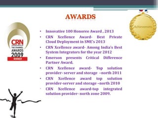 • Innovative 100 Honoree Award , 2013
• CRN Xcellence Award- Best Private
Cloud Deployment in SME’s 2013
• CRN Xcellence award- Among India’s Best
System Integrators for the year 2012
• Emerson presents Critical Difference
Partner Award.
• CRN Xcellence award- Top solution
provider- server and storage –north 2011
• CRN Xcellence award top solution
provider-server and storage –north 2010
• CRN Xcellence award-top integrated
solution provider- north zone 2009.
 